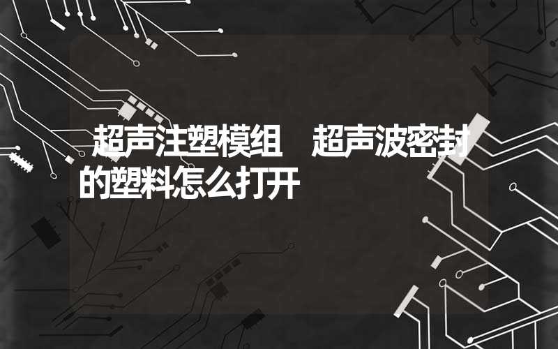 超声注塑模组 超声波密封的塑料怎么打开